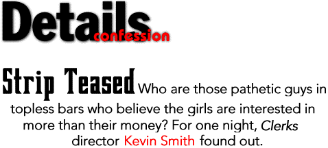 Strip Teased - Who are those pathetic guys in 
topless bars who believe the girls are interested in more than their money? 
For one night, Clerks director Kevin Smith found out.
