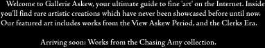 Welcome to Gallerie Askew, your guide to fine art on the Internet. This
month's featured art are the works from the View Askew Period. Inside, 
you'll find rare artistic creations which have never been showcased before 
until now. The
following pages gloriously present the art of Smith, Mosier, Klein, and other
artists from the 'Askew' period, complete with commentary when appropriate.