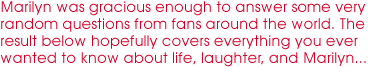 Marilyn was gracious enough to answer some very random questions from 
fans around the world. The result below hopefully covers everything you ever wanted to know about life, laughter, 
and Marilyn